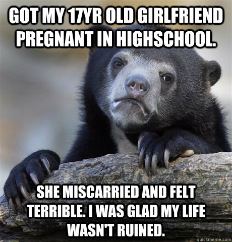 Got my 17yr old girlfriend pregnant in highschool. she miscarried and felt terrible. I was glad my life wasn't ruined.  Confession Bear