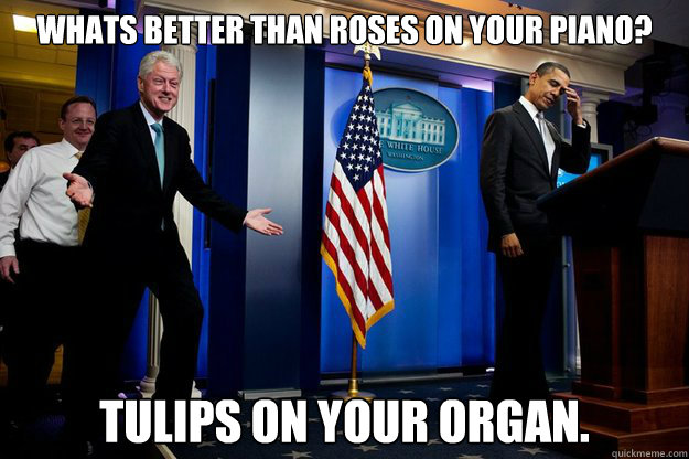 Whats better than roses on your piano? Tulips on your organ.  Inappropriate Timing Bill Clinton