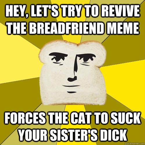 hey, let's try to revive the breadfriend meme forces the cat to suck your sister's dick - hey, let's try to revive the breadfriend meme forces the cat to suck your sister's dick  Breadfriend