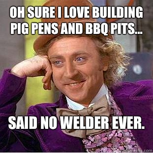 Oh sure I love building pig pens and BBQ pits... Said no welder ever. - Oh sure I love building pig pens and BBQ pits... Said no welder ever.  Condescending Wonka
