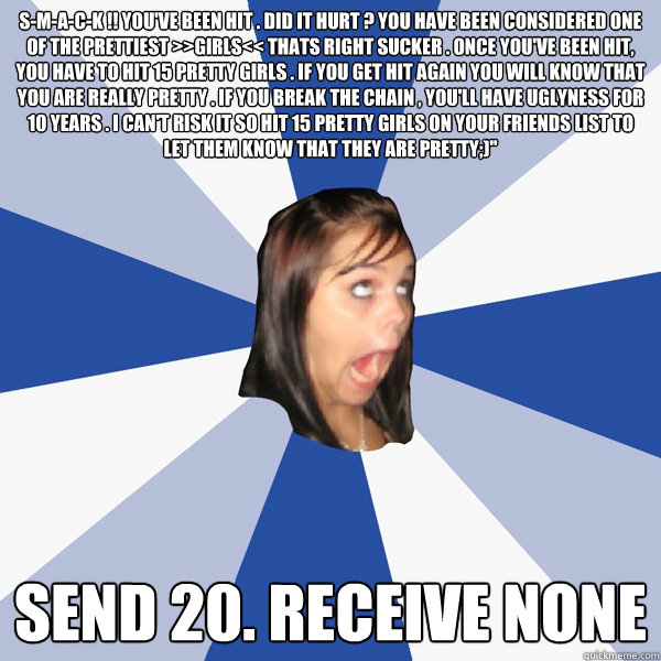 S-M-A-C-K !! You've been hit . Did it hurt ? You have been considered one of the prettiest >>GIRLS<< Thats right sucker . Once you've been hit, you have to hit 15 pretty girls . If you get hit again you will know that you are really pretty . If you break   Annoying Facebook Girl