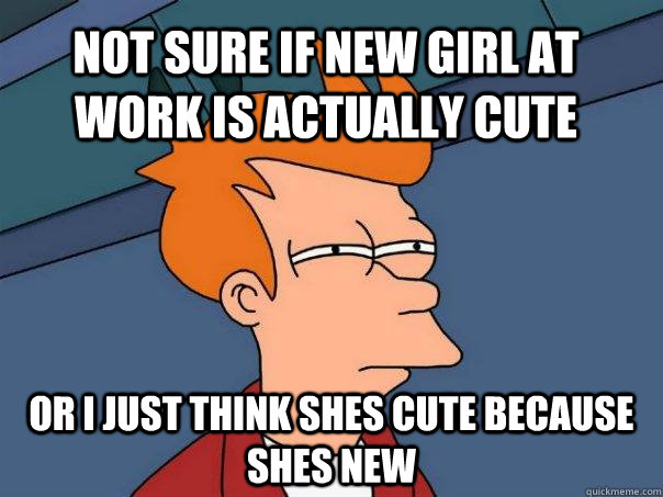 Not sure if new girl at work is actually cute or i just think shes cute because shes new  Futurama Fry