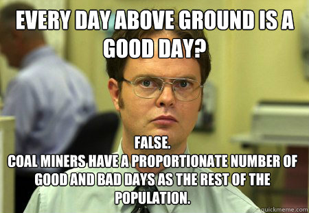 Every day above ground is a good day? False.
Coal miners have a proportionate number of good and bad days as the rest of the population.  Dwight