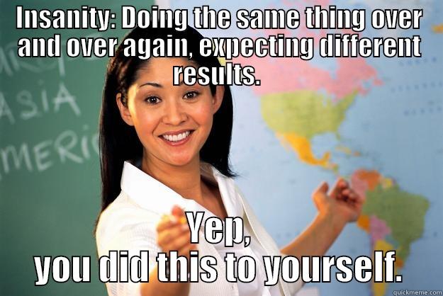 INSANITY: DOING THE SAME THING OVER AND OVER AGAIN, EXPECTING DIFFERENT RESULTS.  YEP, YOU DID THIS TO YOURSELF. Unhelpful High School Teacher