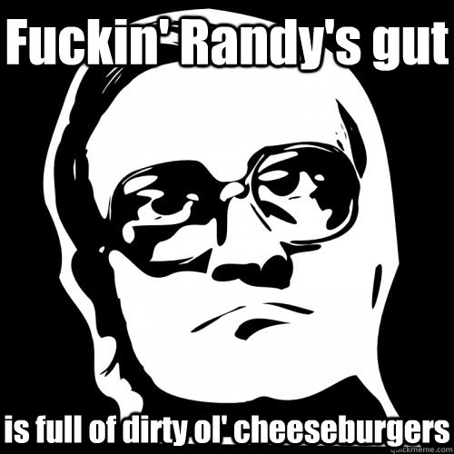 Fuckin' Randy's gut is full of dirty ol' cheeseburgers  Bubbles