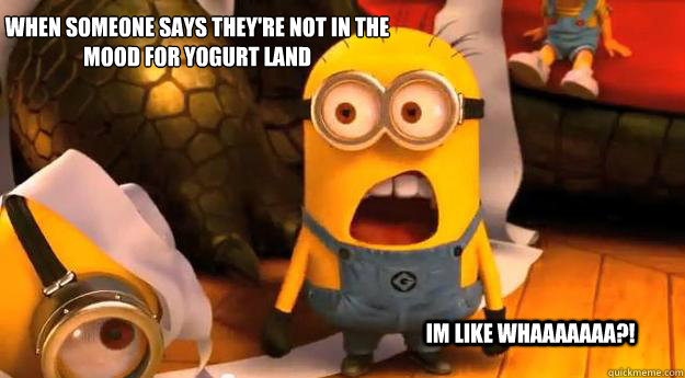 When someone says they're not in the mood for Yogurt Land 

 Im like WhAAAAAAA?! - When someone says they're not in the mood for Yogurt Land 

 Im like WhAAAAAAA?!  Minion Whaaaa!