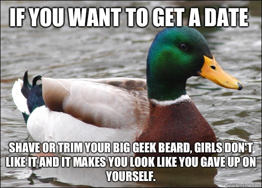 If you want to get a date Shave or trim your big geek beard, girls don't like it and it makes you look like you gave up on yourself.  Actual Advice Mallard
