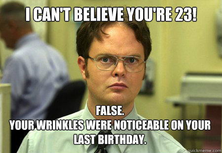 I Can't believe you're 23! False.
Your wrinkles were noticeable on your last birthday.  Dwight