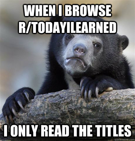 when i browse r/todayilearned I only read the titles  Confession Bear