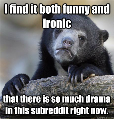 I find it both funny and ironic that there is so much drama in this subreddit right now. - I find it both funny and ironic that there is so much drama in this subreddit right now.  Confession Bear