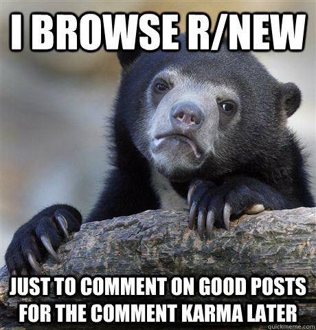 I browse r/new just to comment on good posts for the comment karma later  Confession Bear