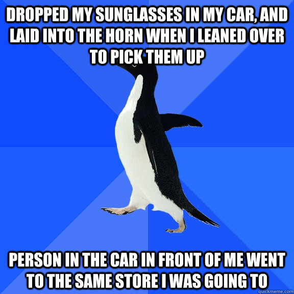 Dropped my sunglasses in my car, and laid into the horn when I leaned over to pick them up Person in the car in front of me went to the same store I was going to  Socially Awkward Penguin
