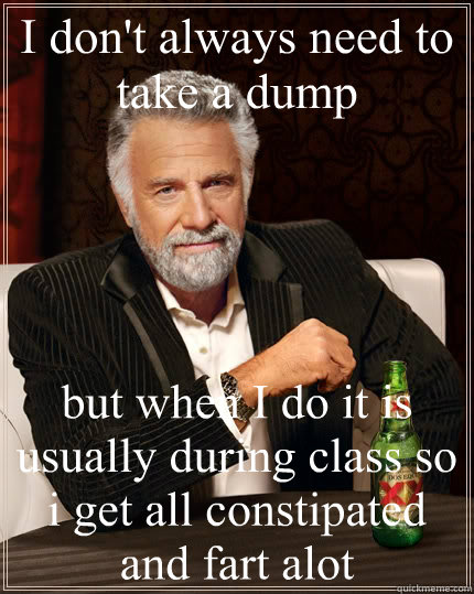I don't always need to take a dump but when I do it is usually during class so i get all constipated and fart alot  The Most Interesting Man In The World