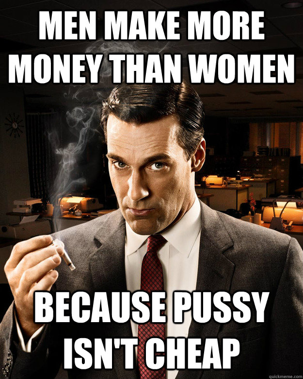 men make more money than women because PUSSY ISN'T CHEAP  