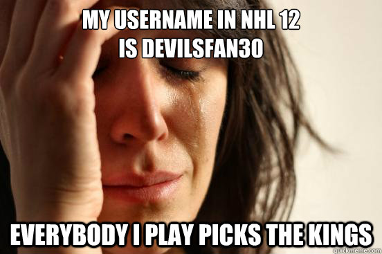 My username in NHL 12
is Devilsfan30 Everybody i play picks the Kings - My username in NHL 12
is Devilsfan30 Everybody i play picks the Kings  First World Problems