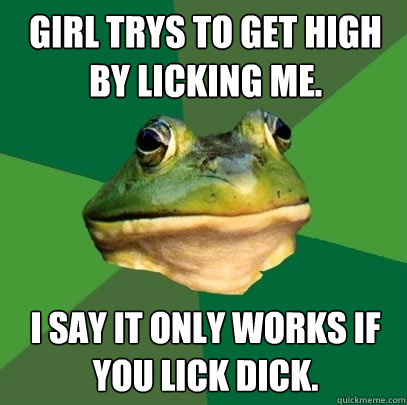 Girl trys to get high by licking me. I say it only works if you lick dick.  Foul Bachelor Frog
