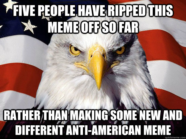 Five people have ripped this meme off so far Rather than making some new and different anti-American meme  Evil American Eagle