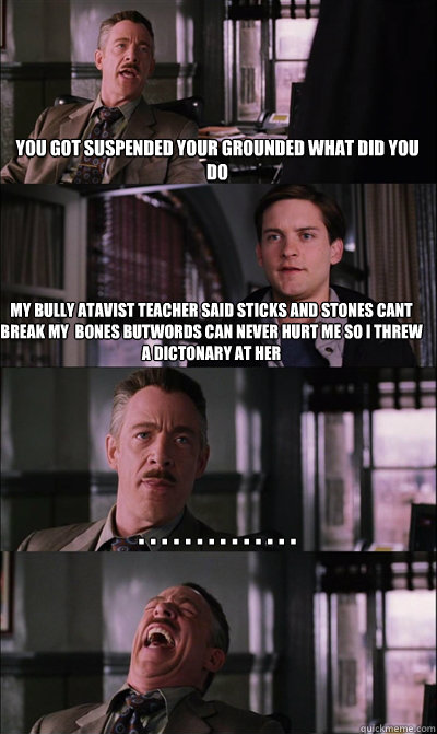 You got suspended your grounded what did you do My bully atavist teacher said sticks and stones cant break my  bones butwords can never hurt me so i threw a dictonary at her . . . . . . . . . . . . . .    JJ Jameson
