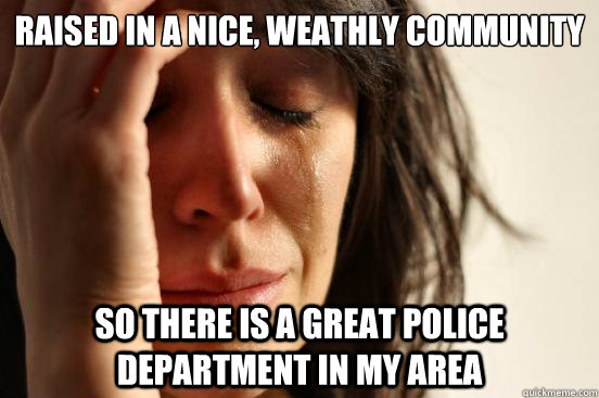 Raised in a nice, weathly community So there is a great police department in my area  First World Problems