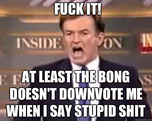 FUCK IT! At least the bong doesn't downvote me when I say stupid shit - FUCK IT! At least the bong doesn't downvote me when I say stupid shit  fuck it bill