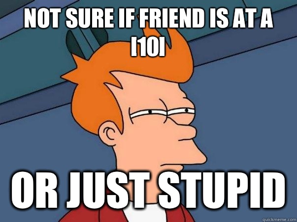 not sure if friend is at a [10] Or just stupid  Not sure if deaf