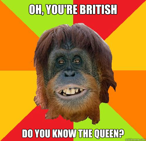 Oh, You're british do you know the queen?  Culturally Oblivious Orangutan