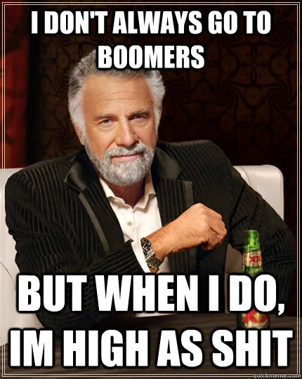 I don't always go to boomers but when I do, Im high as shit  The Most Interesting Man In The World