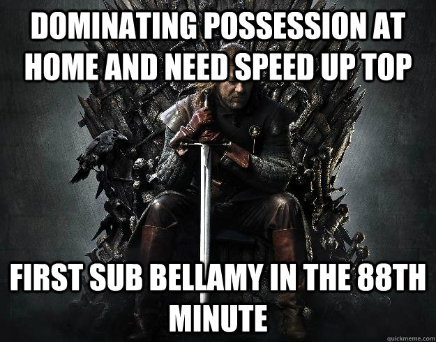 Dominating possession at home and need speed up top First sub Bellamy in the 88th minute  Stupid Ned Stark