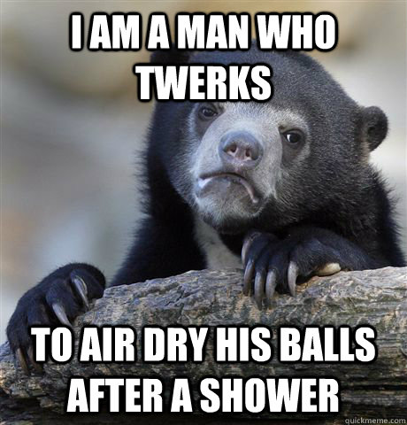 I am a man who twerks to air dry his balls after a shower - I am a man who twerks to air dry his balls after a shower  Confession Bear
