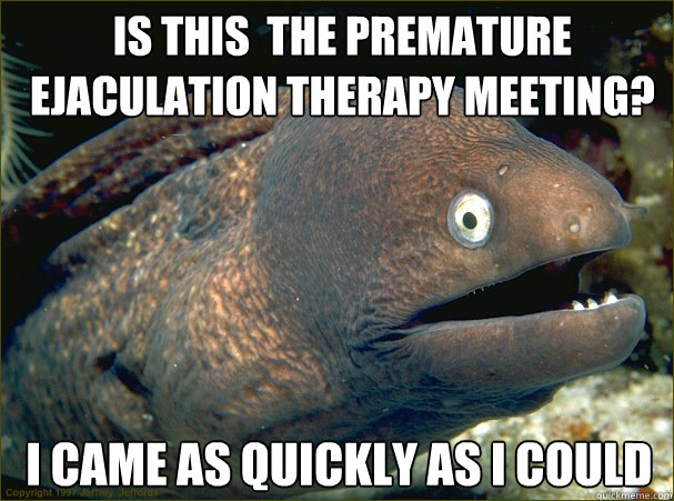 IS this  the premature ejaculation therapy meeting?  I came as quickly as i could  Bad Joke Eel