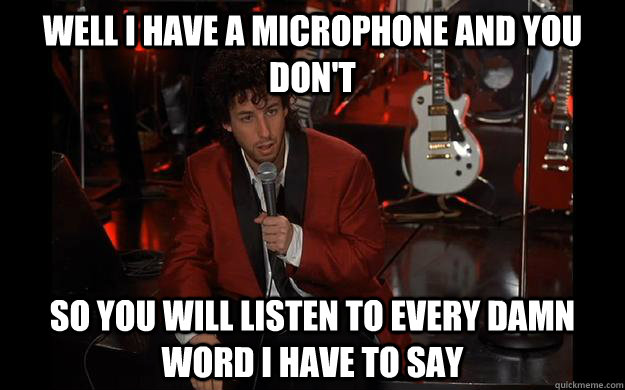 Well i have a microphone and you don't so you will listen to every damn word i have to say  