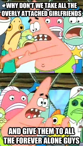 Why don't we take all the overly attached girlfriends and give them to all the forever alone guys  Push it somewhere else Patrick