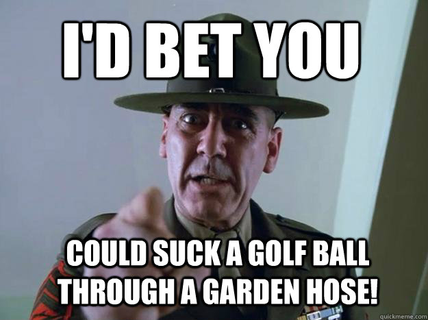 I'd bet you could suck a golf ball through a garden hose! - I'd bet you could suck a golf ball through a garden hose!  Gunnery Sergeant Hartman