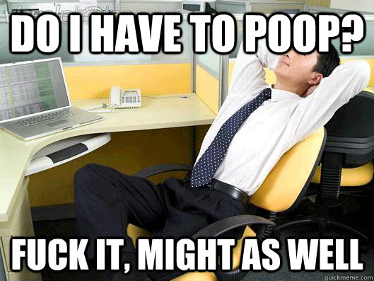 do i have to poop? fuck it, might as well - do i have to poop? fuck it, might as well  Office Thoughts