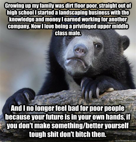 Growing up my family was dirt floor poor, straight out of high school I started a landscaping business with the knowledge and money I earned working for another  company. Now I love being a privileged upper middle class male.  And I no longer feel bad for - Growing up my family was dirt floor poor, straight out of high school I started a landscaping business with the knowledge and money I earned working for another  company. Now I love being a privileged upper middle class male.  And I no longer feel bad for  Misc