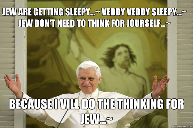 jew are getting sleepy...~ veddy veddy sleepy...~ jew don't need to think for jourself...~ because i vill do the thinking for jew...~  
