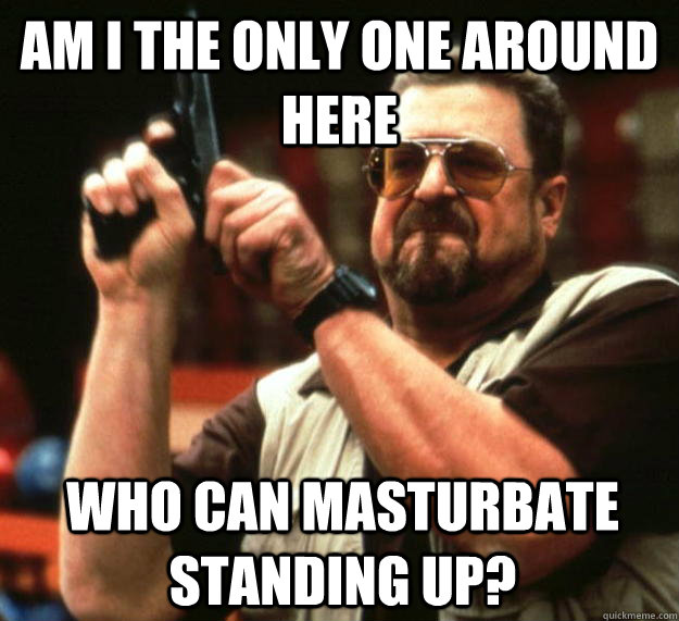 am I the only one around here Who can masturbate standing up?  Angry Walter