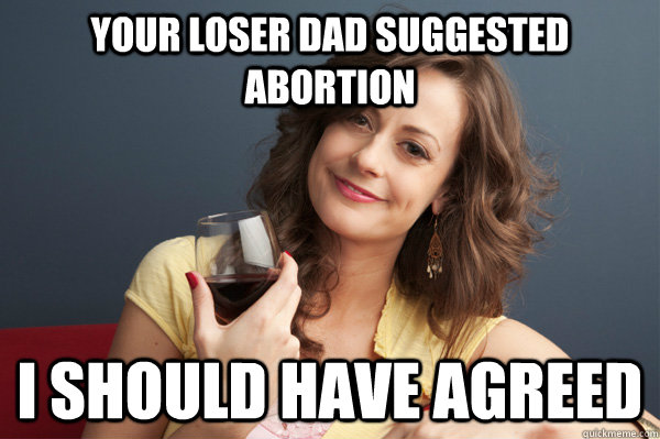 your loser dad suggested abortion i should have agreed  Forever Resentful Mother