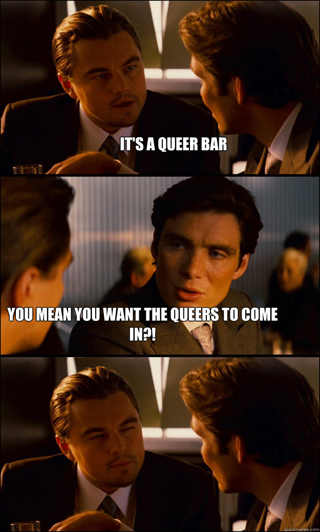it's a queer bar you mean you want the queers to come in?!  Inception