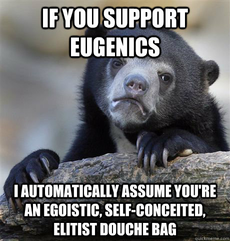 If you support eugenics I automatically assume you're an egoistic, self-conceited, elitist douche bag  Confession Bear