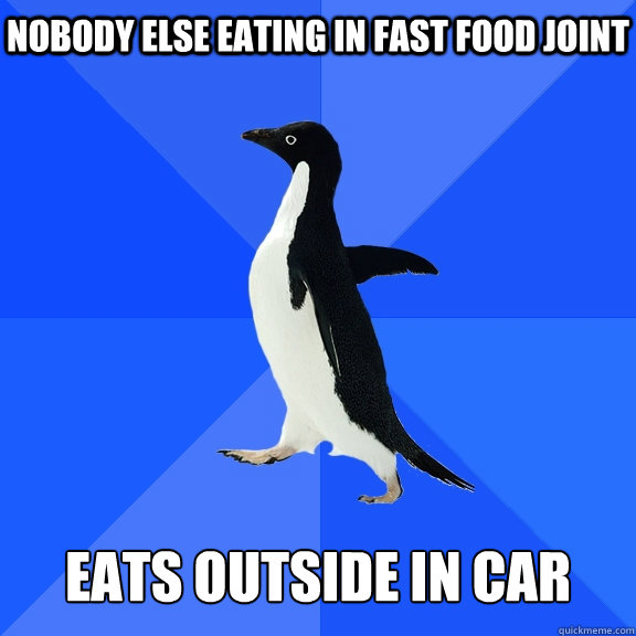 nobody else eating in fast food joint    Eats outside in car  Socially Awkward Penguin
