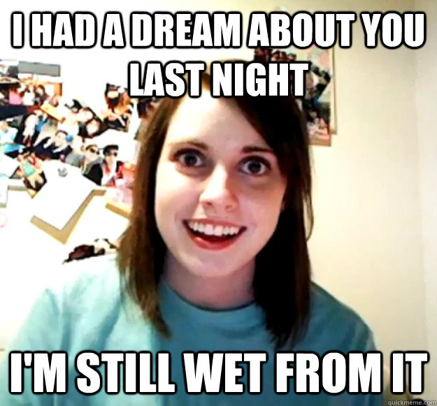 I HAD A DREAM ABOUT YOU LAST NIGHT I'M STILL WET FROM IT  Overly Attached Girlfriend