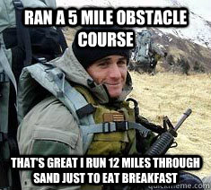 Ran a 5 mile obstacle course  that's great i run 12 miles through sand just to eat breakfast  - Ran a 5 mile obstacle course  that's great i run 12 miles through sand just to eat breakfast   Unimpressed Navy SEAL