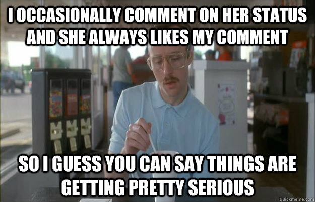 i occasionally comment on her status and she always likes my comment  So I guess you can say things are getting pretty serious  Things are getting pretty serious