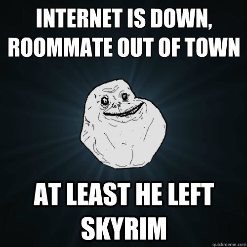 internet is down,
roommate out of town at least he left skyrim  Forever Alone