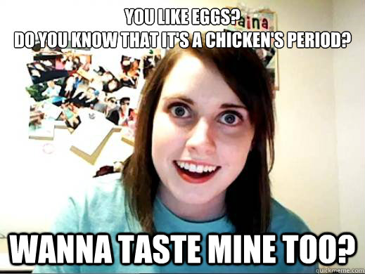 You like eggs?
do you know that it's a chicken'S period? wanna taste mine too?  OverlyAttachedSarahCollins