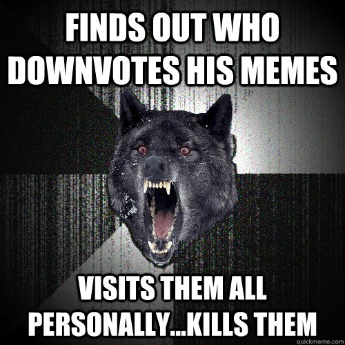 finds out who downvotes his memes visits them all personally...kills them  Insanity Wolf