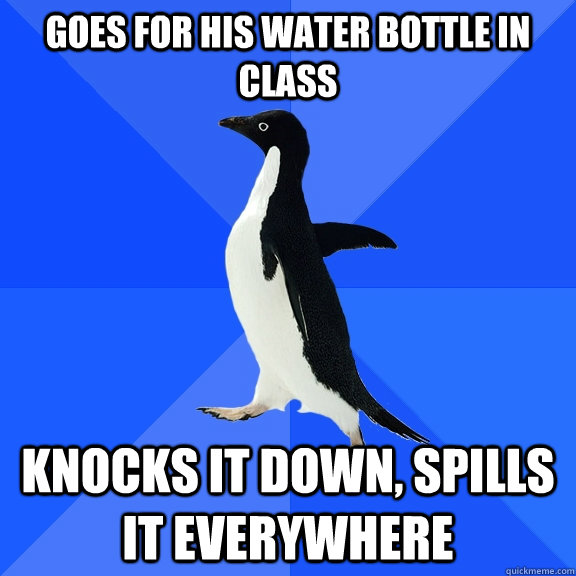Goes for his water bottle in class Knocks it down, spills it everywhere  Socially Awkward Penguin