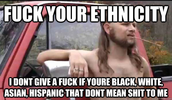 fuck your ethnicity i dont give a fuck if youre Black, white, Asian, Hispanic that dont mean shit to me  Almost Politically Correct Redneck