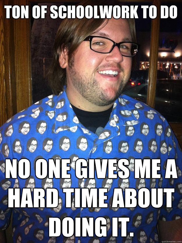 ton of schoolwork to do no one gives me a hard time about doing it.  Happy Forever Alone